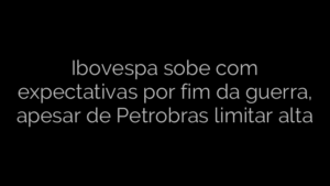 ​Ibovespa sobe com expectativas por fim da guerra, apesar de Petrobras limitar alta 